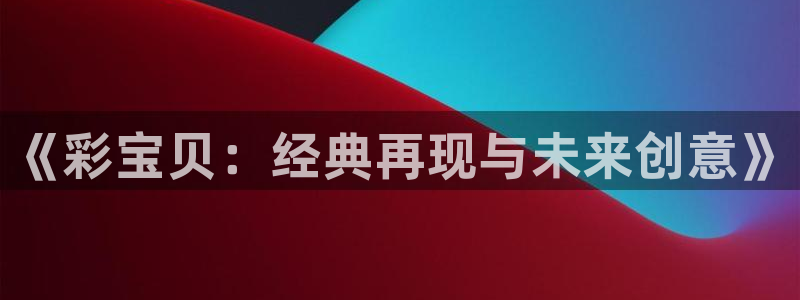 壹号电子娱乐app下载安装：《彩宝贝：经典再现与未来创意》